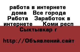 работа в интернете, дома - Все города Работа » Заработок в интернете   . Коми респ.,Сыктывкар г.